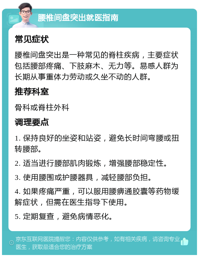 腰椎间盘突出就医指南 常见症状 腰椎间盘突出是一种常见的脊柱疾病，主要症状包括腰部疼痛、下肢麻木、无力等。易感人群为长期从事重体力劳动或久坐不动的人群。 推荐科室 骨科或脊柱外科 调理要点 1. 保持良好的坐姿和站姿，避免长时间弯腰或扭转腰部。 2. 适当进行腰部肌肉锻炼，增强腰部稳定性。 3. 使用腰围或护腰器具，减轻腰部负担。 4. 如果疼痛严重，可以服用腰痹通胶囊等药物缓解症状，但需在医生指导下使用。 5. 定期复查，避免病情恶化。