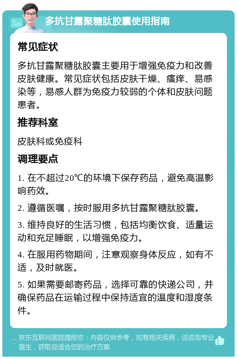 多抗甘露聚糖肽胶囊使用指南 常见症状 多抗甘露聚糖肽胶囊主要用于增强免疫力和改善皮肤健康。常见症状包括皮肤干燥、瘙痒、易感染等，易感人群为免疫力较弱的个体和皮肤问题患者。 推荐科室 皮肤科或免疫科 调理要点 1. 在不超过20℃的环境下保存药品，避免高温影响药效。 2. 遵循医嘱，按时服用多抗甘露聚糖肽胶囊。 3. 维持良好的生活习惯，包括均衡饮食、适量运动和充足睡眠，以增强免疫力。 4. 在服用药物期间，注意观察身体反应，如有不适，及时就医。 5. 如果需要邮寄药品，选择可靠的快递公司，并确保药品在运输过程中保持适宜的温度和湿度条件。