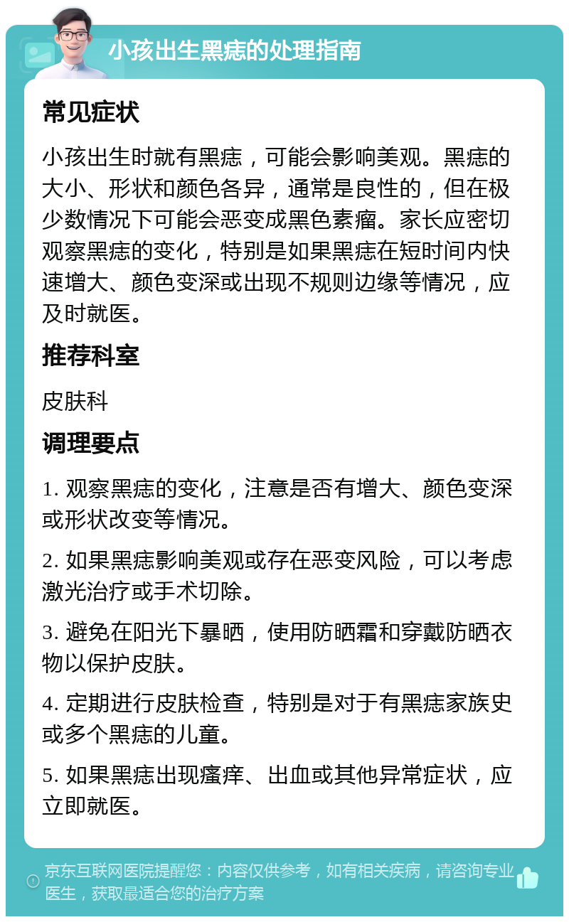 小孩出生黑痣的处理指南 常见症状 小孩出生时就有黑痣，可能会影响美观。黑痣的大小、形状和颜色各异，通常是良性的，但在极少数情况下可能会恶变成黑色素瘤。家长应密切观察黑痣的变化，特别是如果黑痣在短时间内快速增大、颜色变深或出现不规则边缘等情况，应及时就医。 推荐科室 皮肤科 调理要点 1. 观察黑痣的变化，注意是否有增大、颜色变深或形状改变等情况。 2. 如果黑痣影响美观或存在恶变风险，可以考虑激光治疗或手术切除。 3. 避免在阳光下暴晒，使用防晒霜和穿戴防晒衣物以保护皮肤。 4. 定期进行皮肤检查，特别是对于有黑痣家族史或多个黑痣的儿童。 5. 如果黑痣出现瘙痒、出血或其他异常症状，应立即就医。