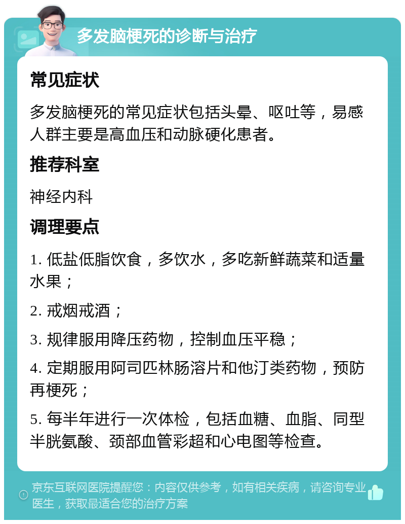 多发脑梗死的诊断与治疗 常见症状 多发脑梗死的常见症状包括头晕、呕吐等，易感人群主要是高血压和动脉硬化患者。 推荐科室 神经内科 调理要点 1. 低盐低脂饮食，多饮水，多吃新鲜蔬菜和适量水果； 2. 戒烟戒酒； 3. 规律服用降压药物，控制血压平稳； 4. 定期服用阿司匹林肠溶片和他汀类药物，预防再梗死； 5. 每半年进行一次体检，包括血糖、血脂、同型半胱氨酸、颈部血管彩超和心电图等检查。