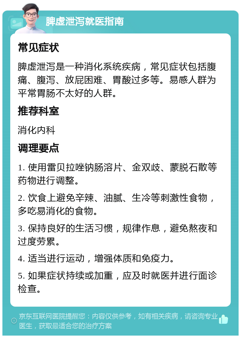 脾虚泄泻就医指南 常见症状 脾虚泄泻是一种消化系统疾病，常见症状包括腹痛、腹泻、放屁困难、胃酸过多等。易感人群为平常胃肠不太好的人群。 推荐科室 消化内科 调理要点 1. 使用雷贝拉唑钠肠溶片、金双歧、蒙脱石散等药物进行调整。 2. 饮食上避免辛辣、油腻、生冷等刺激性食物，多吃易消化的食物。 3. 保持良好的生活习惯，规律作息，避免熬夜和过度劳累。 4. 适当进行运动，增强体质和免疫力。 5. 如果症状持续或加重，应及时就医并进行面诊检查。