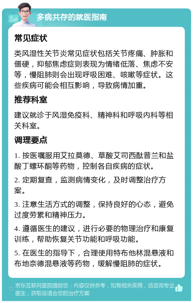 多病共存的就医指南 常见症状 类风湿性关节炎常见症状包括关节疼痛、肿胀和僵硬，抑郁焦虑症则表现为情绪低落、焦虑不安等，慢阻肺则会出现呼吸困难、咳嗽等症状。这些疾病可能会相互影响，导致病情加重。 推荐科室 建议就诊于风湿免疫科、精神科和呼吸内科等相关科室。 调理要点 1. 按医嘱服用艾拉莫德、草酸艾司西酞普兰和盐酸丁螺环酮等药物，控制各自疾病的症状。 2. 定期复查，监测病情变化，及时调整治疗方案。 3. 注意生活方式的调整，保持良好的心态，避免过度劳累和精神压力。 4. 遵循医生的建议，进行必要的物理治疗和康复训练，帮助恢复关节功能和呼吸功能。 5. 在医生的指导下，合理使用特布他林混悬液和布地奈德混悬液等药物，缓解慢阻肺的症状。