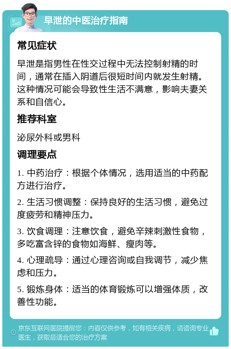 早泄的中医治疗指南 常见症状 早泄是指男性在性交过程中无法控制射精的时间，通常在插入阴道后很短时间内就发生射精。这种情况可能会导致性生活不满意，影响夫妻关系和自信心。 推荐科室 泌尿外科或男科 调理要点 1. 中药治疗：根据个体情况，选用适当的中药配方进行治疗。 2. 生活习惯调整：保持良好的生活习惯，避免过度疲劳和精神压力。 3. 饮食调理：注意饮食，避免辛辣刺激性食物，多吃富含锌的食物如海鲜、瘦肉等。 4. 心理疏导：通过心理咨询或自我调节，减少焦虑和压力。 5. 锻炼身体：适当的体育锻炼可以增强体质，改善性功能。