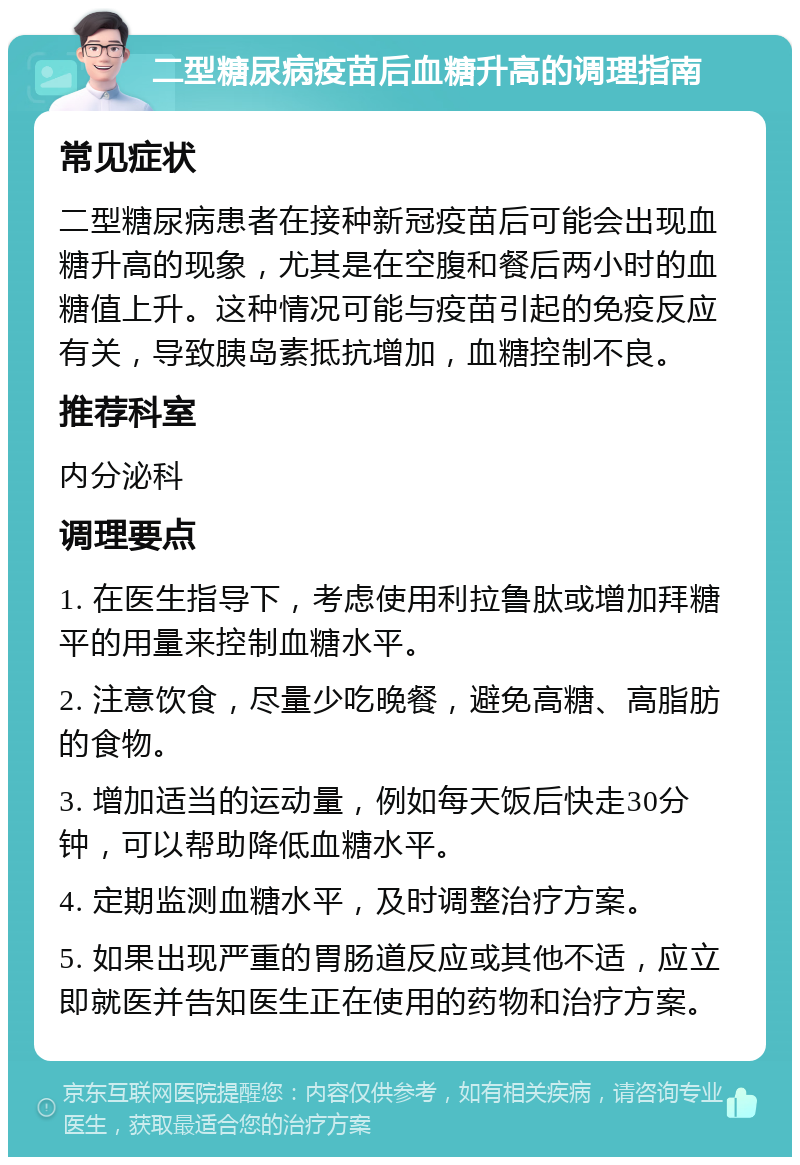 二型糖尿病疫苗后血糖升高的调理指南 常见症状 二型糖尿病患者在接种新冠疫苗后可能会出现血糖升高的现象，尤其是在空腹和餐后两小时的血糖值上升。这种情况可能与疫苗引起的免疫反应有关，导致胰岛素抵抗增加，血糖控制不良。 推荐科室 内分泌科 调理要点 1. 在医生指导下，考虑使用利拉鲁肽或增加拜糖平的用量来控制血糖水平。 2. 注意饮食，尽量少吃晚餐，避免高糖、高脂肪的食物。 3. 增加适当的运动量，例如每天饭后快走30分钟，可以帮助降低血糖水平。 4. 定期监测血糖水平，及时调整治疗方案。 5. 如果出现严重的胃肠道反应或其他不适，应立即就医并告知医生正在使用的药物和治疗方案。