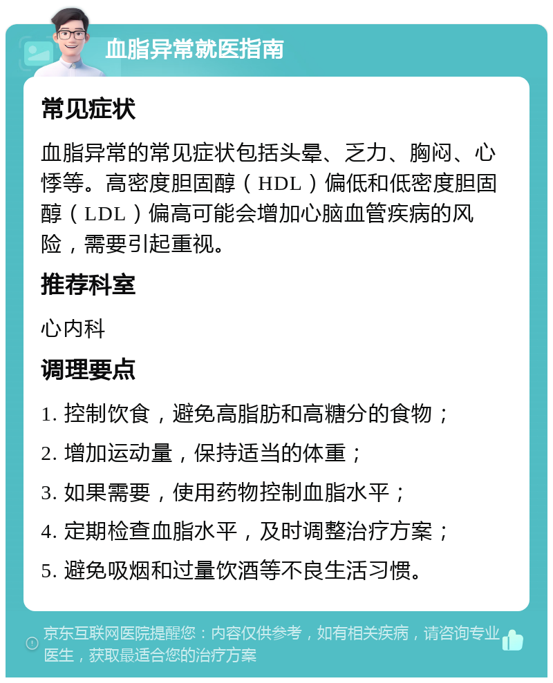 血脂异常就医指南 常见症状 血脂异常的常见症状包括头晕、乏力、胸闷、心悸等。高密度胆固醇（HDL）偏低和低密度胆固醇（LDL）偏高可能会增加心脑血管疾病的风险，需要引起重视。 推荐科室 心内科 调理要点 1. 控制饮食，避免高脂肪和高糖分的食物； 2. 增加运动量，保持适当的体重； 3. 如果需要，使用药物控制血脂水平； 4. 定期检查血脂水平，及时调整治疗方案； 5. 避免吸烟和过量饮酒等不良生活习惯。