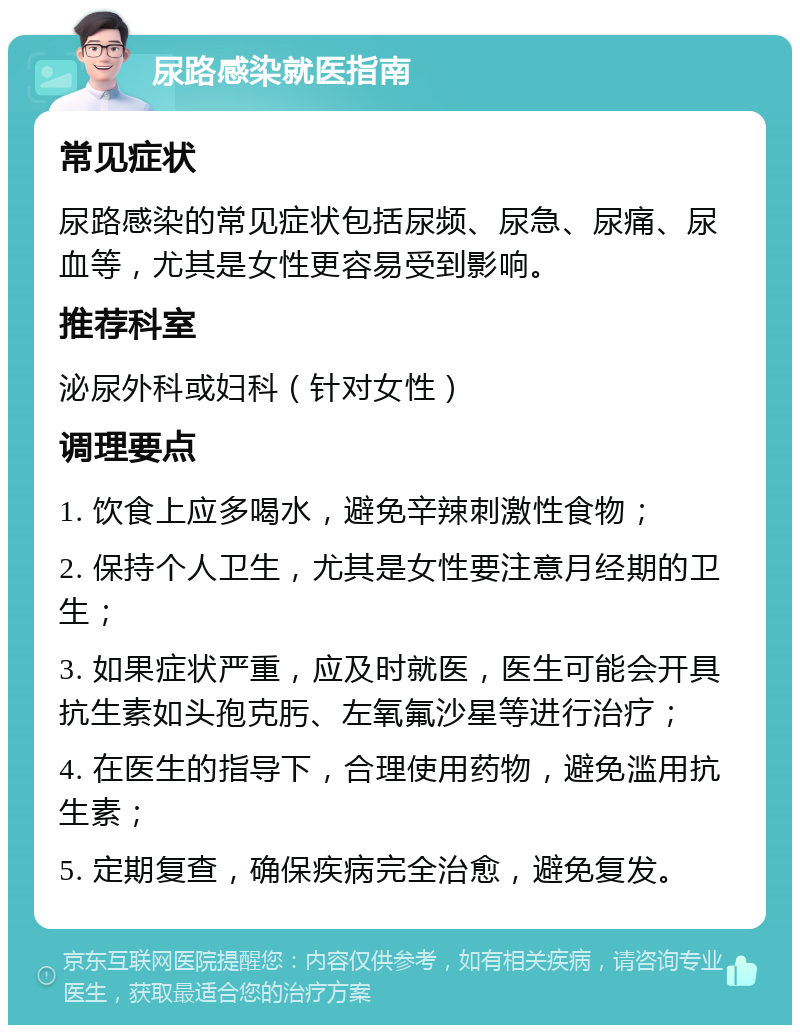 尿路感染就医指南 常见症状 尿路感染的常见症状包括尿频、尿急、尿痛、尿血等，尤其是女性更容易受到影响。 推荐科室 泌尿外科或妇科（针对女性） 调理要点 1. 饮食上应多喝水，避免辛辣刺激性食物； 2. 保持个人卫生，尤其是女性要注意月经期的卫生； 3. 如果症状严重，应及时就医，医生可能会开具抗生素如头孢克肟、左氧氟沙星等进行治疗； 4. 在医生的指导下，合理使用药物，避免滥用抗生素； 5. 定期复查，确保疾病完全治愈，避免复发。