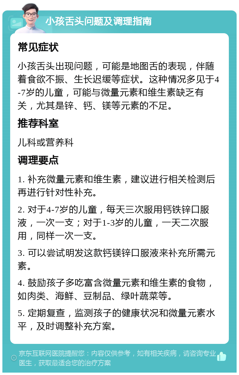 小孩舌头问题及调理指南 常见症状 小孩舌头出现问题，可能是地图舌的表现，伴随着食欲不振、生长迟缓等症状。这种情况多见于4-7岁的儿童，可能与微量元素和维生素缺乏有关，尤其是锌、钙、镁等元素的不足。 推荐科室 儿科或营养科 调理要点 1. 补充微量元素和维生素，建议进行相关检测后再进行针对性补充。 2. 对于4-7岁的儿童，每天三次服用钙铁锌口服液，一次一支；对于1-3岁的儿童，一天二次服用，同样一次一支。 3. 可以尝试明发这款钙镁锌口服液来补充所需元素。 4. 鼓励孩子多吃富含微量元素和维生素的食物，如肉类、海鲜、豆制品、绿叶蔬菜等。 5. 定期复查，监测孩子的健康状况和微量元素水平，及时调整补充方案。