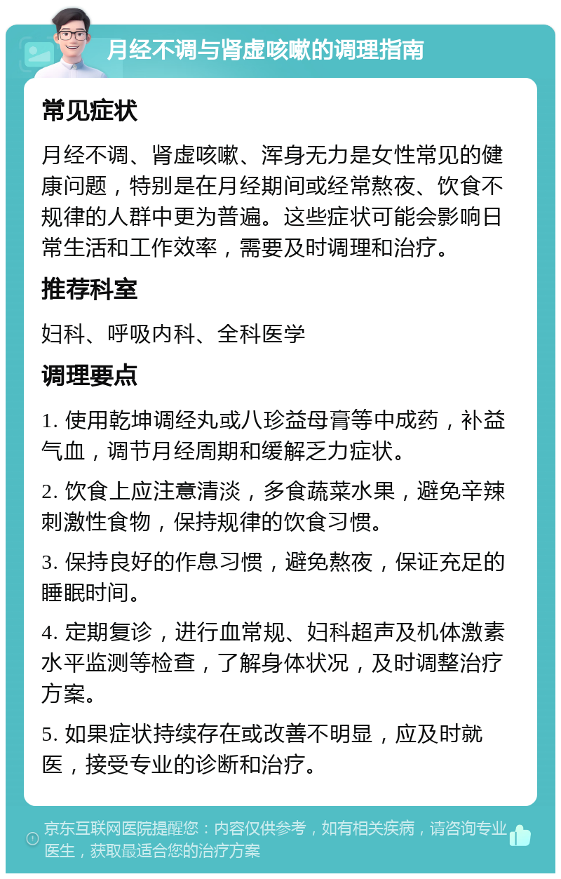 月经不调与肾虚咳嗽的调理指南 常见症状 月经不调、肾虚咳嗽、浑身无力是女性常见的健康问题，特别是在月经期间或经常熬夜、饮食不规律的人群中更为普遍。这些症状可能会影响日常生活和工作效率，需要及时调理和治疗。 推荐科室 妇科、呼吸内科、全科医学 调理要点 1. 使用乾坤调经丸或八珍益母膏等中成药，补益气血，调节月经周期和缓解乏力症状。 2. 饮食上应注意清淡，多食蔬菜水果，避免辛辣刺激性食物，保持规律的饮食习惯。 3. 保持良好的作息习惯，避免熬夜，保证充足的睡眠时间。 4. 定期复诊，进行血常规、妇科超声及机体激素水平监测等检查，了解身体状况，及时调整治疗方案。 5. 如果症状持续存在或改善不明显，应及时就医，接受专业的诊断和治疗。