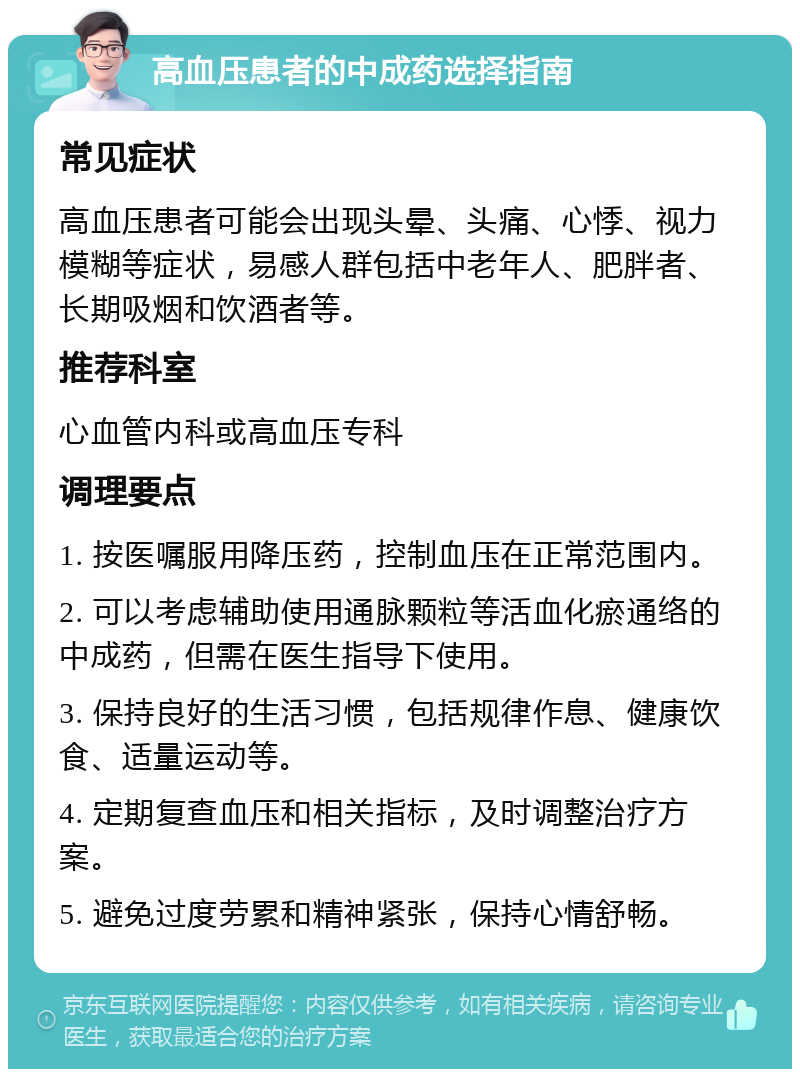 高血压患者的中成药选择指南 常见症状 高血压患者可能会出现头晕、头痛、心悸、视力模糊等症状，易感人群包括中老年人、肥胖者、长期吸烟和饮酒者等。 推荐科室 心血管内科或高血压专科 调理要点 1. 按医嘱服用降压药，控制血压在正常范围内。 2. 可以考虑辅助使用通脉颗粒等活血化瘀通络的中成药，但需在医生指导下使用。 3. 保持良好的生活习惯，包括规律作息、健康饮食、适量运动等。 4. 定期复查血压和相关指标，及时调整治疗方案。 5. 避免过度劳累和精神紧张，保持心情舒畅。