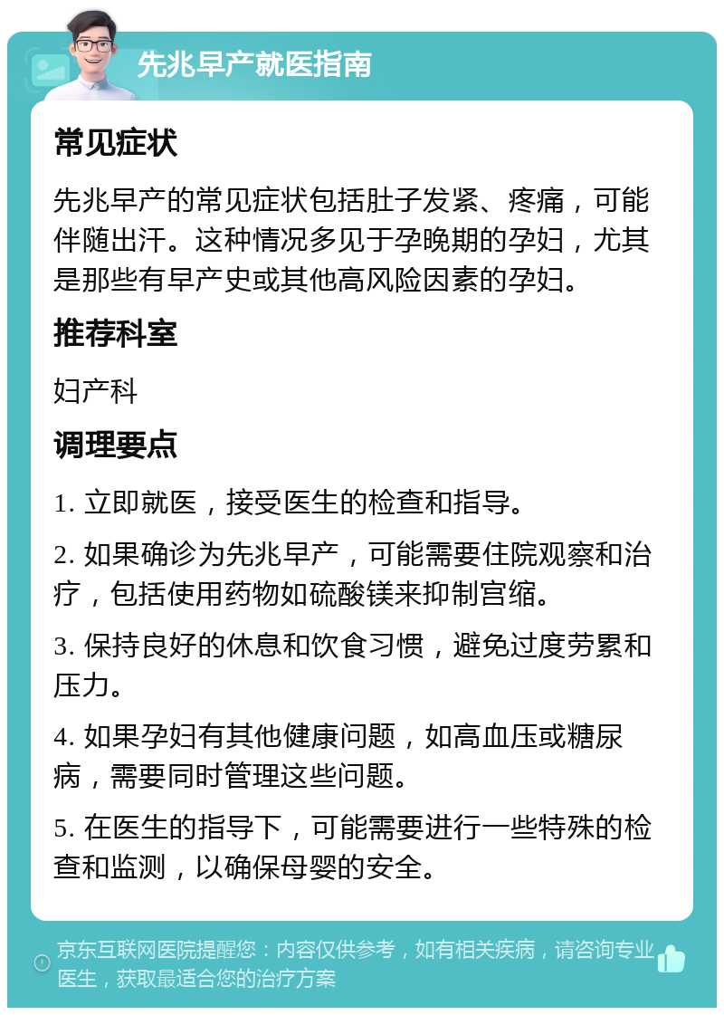 先兆早产就医指南 常见症状 先兆早产的常见症状包括肚子发紧、疼痛，可能伴随出汗。这种情况多见于孕晚期的孕妇，尤其是那些有早产史或其他高风险因素的孕妇。 推荐科室 妇产科 调理要点 1. 立即就医，接受医生的检查和指导。 2. 如果确诊为先兆早产，可能需要住院观察和治疗，包括使用药物如硫酸镁来抑制宫缩。 3. 保持良好的休息和饮食习惯，避免过度劳累和压力。 4. 如果孕妇有其他健康问题，如高血压或糖尿病，需要同时管理这些问题。 5. 在医生的指导下，可能需要进行一些特殊的检查和监测，以确保母婴的安全。