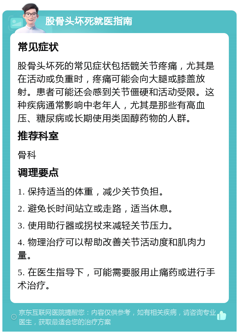 股骨头坏死就医指南 常见症状 股骨头坏死的常见症状包括髋关节疼痛，尤其是在活动或负重时，疼痛可能会向大腿或膝盖放射。患者可能还会感到关节僵硬和活动受限。这种疾病通常影响中老年人，尤其是那些有高血压、糖尿病或长期使用类固醇药物的人群。 推荐科室 骨科 调理要点 1. 保持适当的体重，减少关节负担。 2. 避免长时间站立或走路，适当休息。 3. 使用助行器或拐杖来减轻关节压力。 4. 物理治疗可以帮助改善关节活动度和肌肉力量。 5. 在医生指导下，可能需要服用止痛药或进行手术治疗。