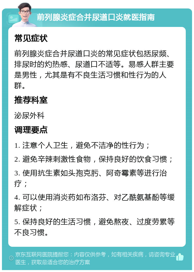 前列腺炎症合并尿道口炎就医指南 常见症状 前列腺炎症合并尿道口炎的常见症状包括尿频、排尿时的灼热感、尿道口不适等。易感人群主要是男性，尤其是有不良生活习惯和性行为的人群。 推荐科室 泌尿外科 调理要点 1. 注意个人卫生，避免不洁净的性行为； 2. 避免辛辣刺激性食物，保持良好的饮食习惯； 3. 使用抗生素如头孢克肟、阿奇霉素等进行治疗； 4. 可以使用消炎药如布洛芬、对乙酰氨基酚等缓解症状； 5. 保持良好的生活习惯，避免熬夜、过度劳累等不良习惯。