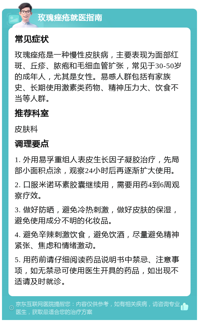 玫瑰痤疮就医指南 常见症状 玫瑰痤疮是一种慢性皮肤病，主要表现为面部红斑、丘疹、脓疱和毛细血管扩张，常见于30-50岁的成年人，尤其是女性。易感人群包括有家族史、长期使用激素类药物、精神压力大、饮食不当等人群。 推荐科室 皮肤科 调理要点 1. 外用易孚重组人表皮生长因子凝胶治疗，先局部小面积点涂，观察24小时后再逐渐扩大使用。 2. 口服米诺环素胶囊继续用，需要用药4到6周观察疗效。 3. 做好防晒，避免冷热刺激，做好皮肤的保湿，避免使用成分不明的化妆品。 4. 避免辛辣刺激饮食，避免饮酒，尽量避免精神紧张、焦虑和情绪激动。 5. 用药前请仔细阅读药品说明书中禁忌、注意事项，如无禁忌可使用医生开具的药品，如出现不适请及时就诊。