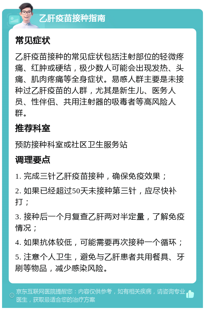 乙肝疫苗接种指南 常见症状 乙肝疫苗接种的常见症状包括注射部位的轻微疼痛、红肿或硬结，极少数人可能会出现发热、头痛、肌肉疼痛等全身症状。易感人群主要是未接种过乙肝疫苗的人群，尤其是新生儿、医务人员、性伴侣、共用注射器的吸毒者等高风险人群。 推荐科室 预防接种科室或社区卫生服务站 调理要点 1. 完成三针乙肝疫苗接种，确保免疫效果； 2. 如果已经超过50天未接种第三针，应尽快补打； 3. 接种后一个月复查乙肝两对半定量，了解免疫情况； 4. 如果抗体较低，可能需要再次接种一个循环； 5. 注意个人卫生，避免与乙肝患者共用餐具、牙刷等物品，减少感染风险。