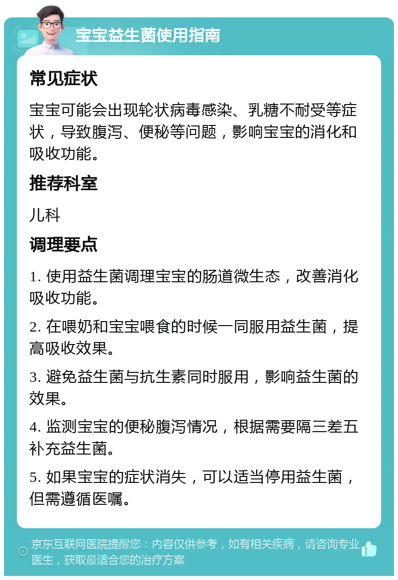 宝宝益生菌使用指南 常见症状 宝宝可能会出现轮状病毒感染、乳糖不耐受等症状，导致腹泻、便秘等问题，影响宝宝的消化和吸收功能。 推荐科室 儿科 调理要点 1. 使用益生菌调理宝宝的肠道微生态，改善消化吸收功能。 2. 在喂奶和宝宝喂食的时候一同服用益生菌，提高吸收效果。 3. 避免益生菌与抗生素同时服用，影响益生菌的效果。 4. 监测宝宝的便秘腹泻情况，根据需要隔三差五补充益生菌。 5. 如果宝宝的症状消失，可以适当停用益生菌，但需遵循医嘱。