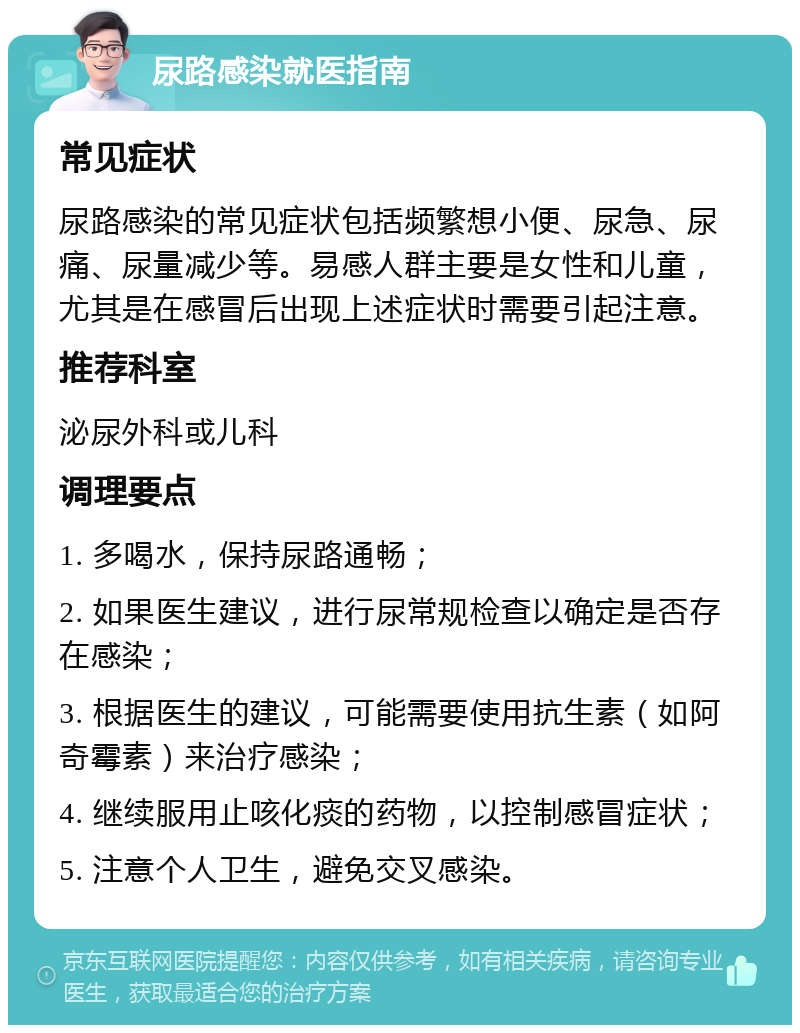 尿路感染就医指南 常见症状 尿路感染的常见症状包括频繁想小便、尿急、尿痛、尿量减少等。易感人群主要是女性和儿童，尤其是在感冒后出现上述症状时需要引起注意。 推荐科室 泌尿外科或儿科 调理要点 1. 多喝水，保持尿路通畅； 2. 如果医生建议，进行尿常规检查以确定是否存在感染； 3. 根据医生的建议，可能需要使用抗生素（如阿奇霉素）来治疗感染； 4. 继续服用止咳化痰的药物，以控制感冒症状； 5. 注意个人卫生，避免交叉感染。