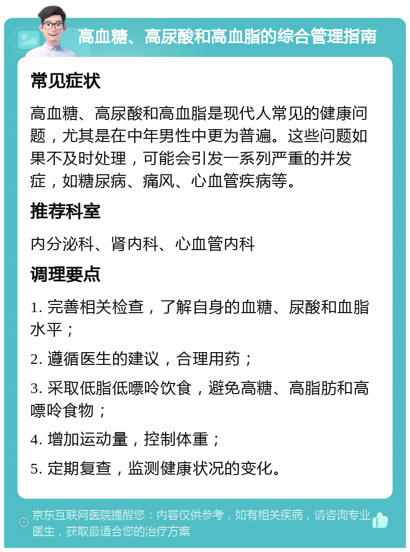 高血糖、高尿酸和高血脂的综合管理指南 常见症状 高血糖、高尿酸和高血脂是现代人常见的健康问题，尤其是在中年男性中更为普遍。这些问题如果不及时处理，可能会引发一系列严重的并发症，如糖尿病、痛风、心血管疾病等。 推荐科室 内分泌科、肾内科、心血管内科 调理要点 1. 完善相关检查，了解自身的血糖、尿酸和血脂水平； 2. 遵循医生的建议，合理用药； 3. 采取低脂低嘌呤饮食，避免高糖、高脂肪和高嘌呤食物； 4. 增加运动量，控制体重； 5. 定期复查，监测健康状况的变化。