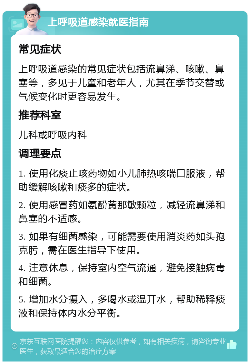 上呼吸道感染就医指南 常见症状 上呼吸道感染的常见症状包括流鼻涕、咳嗽、鼻塞等，多见于儿童和老年人，尤其在季节交替或气候变化时更容易发生。 推荐科室 儿科或呼吸内科 调理要点 1. 使用化痰止咳药物如小儿肺热咳喘口服液，帮助缓解咳嗽和痰多的症状。 2. 使用感冒药如氨酚黄那敏颗粒，减轻流鼻涕和鼻塞的不适感。 3. 如果有细菌感染，可能需要使用消炎药如头孢克肟，需在医生指导下使用。 4. 注意休息，保持室内空气流通，避免接触病毒和细菌。 5. 增加水分摄入，多喝水或温开水，帮助稀释痰液和保持体内水分平衡。