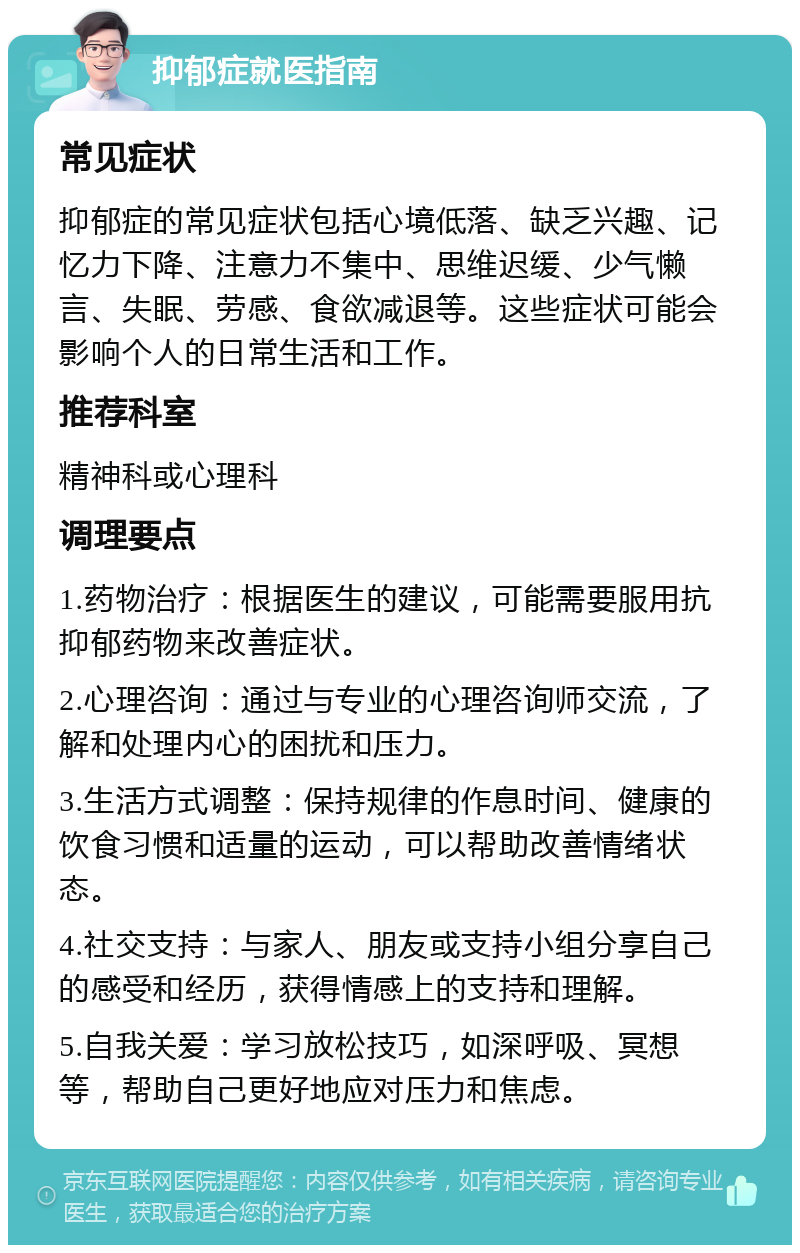 抑郁症就医指南 常见症状 抑郁症的常见症状包括心境低落、缺乏兴趣、记忆力下降、注意力不集中、思维迟缓、少气懒言、失眠、劳感、食欲减退等。这些症状可能会影响个人的日常生活和工作。 推荐科室 精神科或心理科 调理要点 1.药物治疗：根据医生的建议，可能需要服用抗抑郁药物来改善症状。 2.心理咨询：通过与专业的心理咨询师交流，了解和处理内心的困扰和压力。 3.生活方式调整：保持规律的作息时间、健康的饮食习惯和适量的运动，可以帮助改善情绪状态。 4.社交支持：与家人、朋友或支持小组分享自己的感受和经历，获得情感上的支持和理解。 5.自我关爱：学习放松技巧，如深呼吸、冥想等，帮助自己更好地应对压力和焦虑。