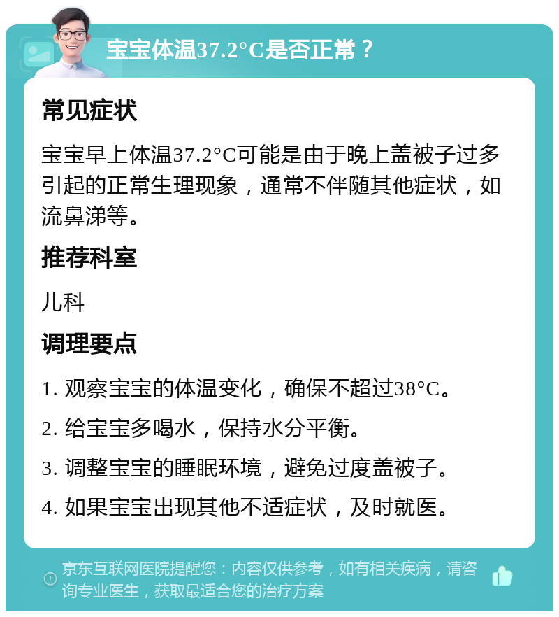 宝宝体温37.2°C是否正常？ 常见症状 宝宝早上体温37.2°C可能是由于晚上盖被子过多引起的正常生理现象，通常不伴随其他症状，如流鼻涕等。 推荐科室 儿科 调理要点 1. 观察宝宝的体温变化，确保不超过38°C。 2. 给宝宝多喝水，保持水分平衡。 3. 调整宝宝的睡眠环境，避免过度盖被子。 4. 如果宝宝出现其他不适症状，及时就医。