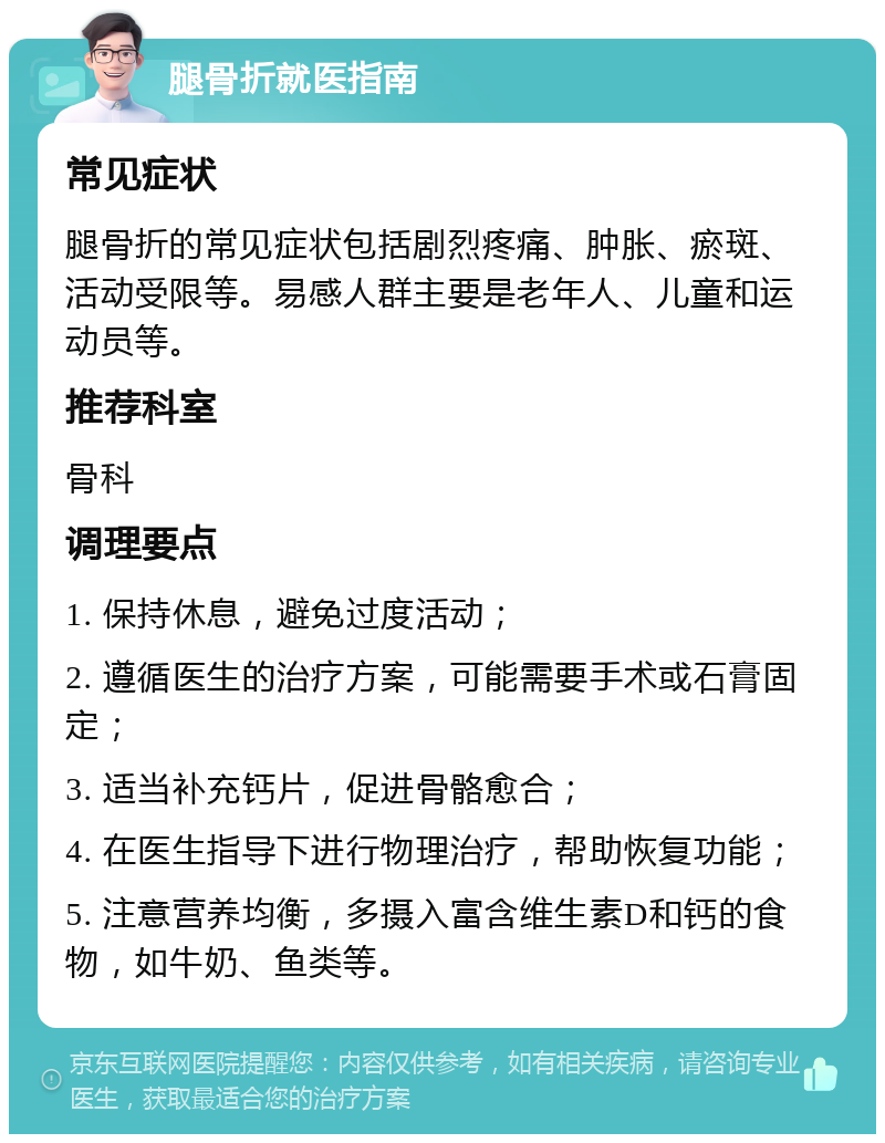 腿骨折就医指南 常见症状 腿骨折的常见症状包括剧烈疼痛、肿胀、瘀斑、活动受限等。易感人群主要是老年人、儿童和运动员等。 推荐科室 骨科 调理要点 1. 保持休息，避免过度活动； 2. 遵循医生的治疗方案，可能需要手术或石膏固定； 3. 适当补充钙片，促进骨骼愈合； 4. 在医生指导下进行物理治疗，帮助恢复功能； 5. 注意营养均衡，多摄入富含维生素D和钙的食物，如牛奶、鱼类等。