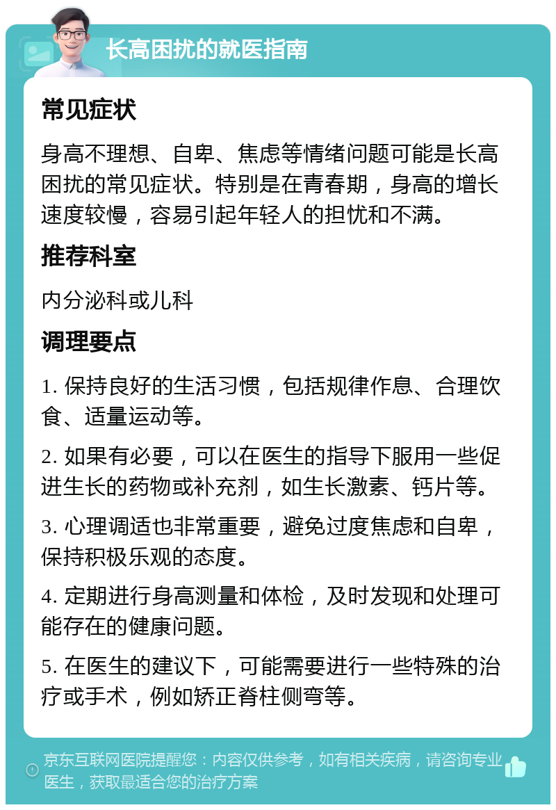 长高困扰的就医指南 常见症状 身高不理想、自卑、焦虑等情绪问题可能是长高困扰的常见症状。特别是在青春期，身高的增长速度较慢，容易引起年轻人的担忧和不满。 推荐科室 内分泌科或儿科 调理要点 1. 保持良好的生活习惯，包括规律作息、合理饮食、适量运动等。 2. 如果有必要，可以在医生的指导下服用一些促进生长的药物或补充剂，如生长激素、钙片等。 3. 心理调适也非常重要，避免过度焦虑和自卑，保持积极乐观的态度。 4. 定期进行身高测量和体检，及时发现和处理可能存在的健康问题。 5. 在医生的建议下，可能需要进行一些特殊的治疗或手术，例如矫正脊柱侧弯等。