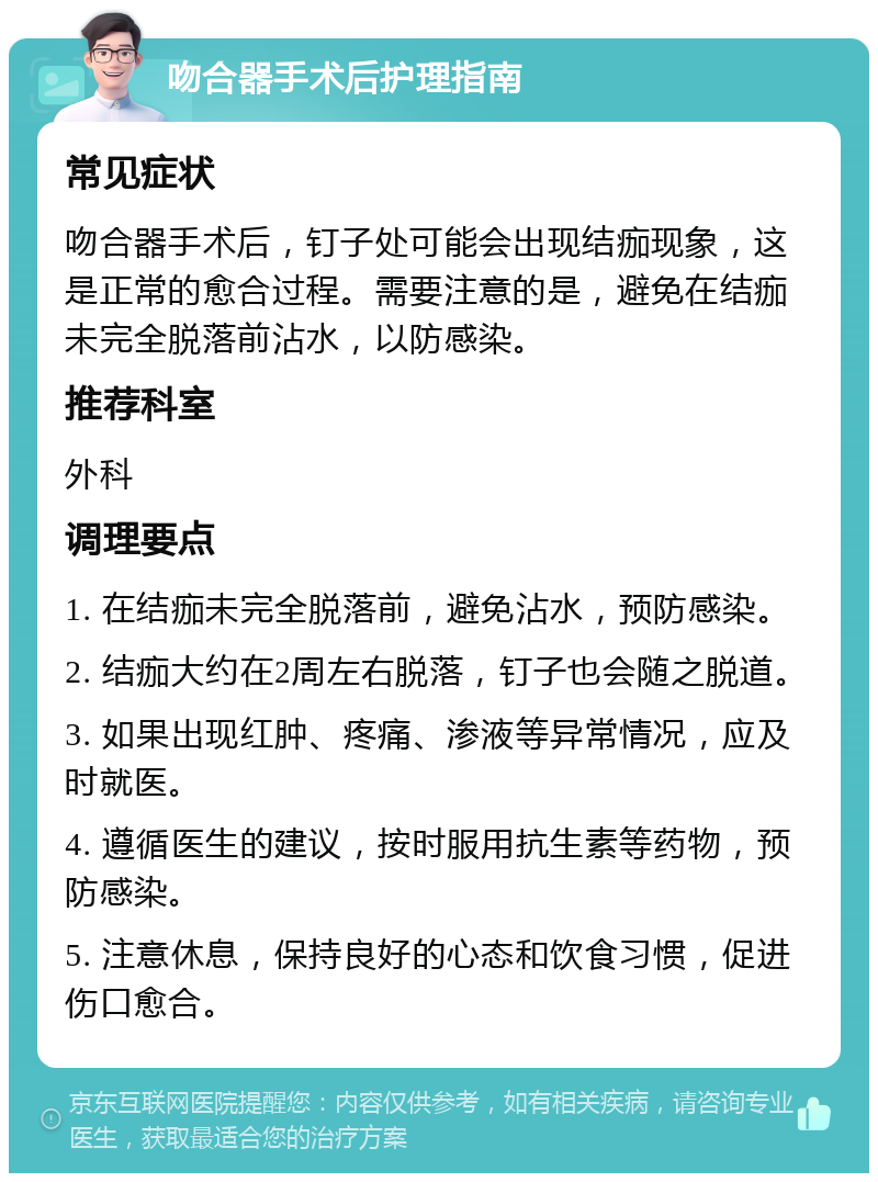 吻合器手术后护理指南 常见症状 吻合器手术后，钉子处可能会出现结痂现象，这是正常的愈合过程。需要注意的是，避免在结痂未完全脱落前沾水，以防感染。 推荐科室 外科 调理要点 1. 在结痂未完全脱落前，避免沾水，预防感染。 2. 结痂大约在2周左右脱落，钉子也会随之脱道。 3. 如果出现红肿、疼痛、渗液等异常情况，应及时就医。 4. 遵循医生的建议，按时服用抗生素等药物，预防感染。 5. 注意休息，保持良好的心态和饮食习惯，促进伤口愈合。