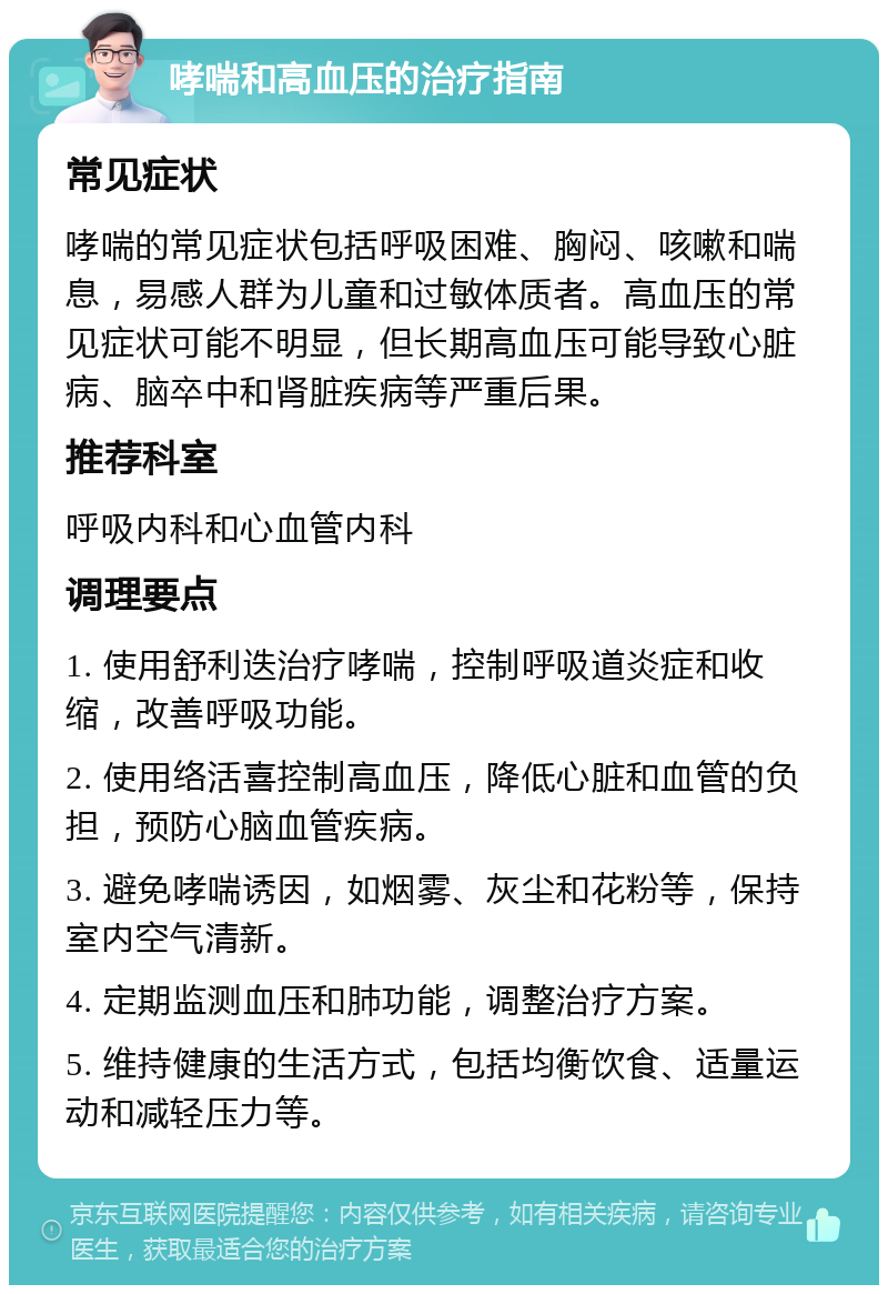 哮喘和高血压的治疗指南 常见症状 哮喘的常见症状包括呼吸困难、胸闷、咳嗽和喘息，易感人群为儿童和过敏体质者。高血压的常见症状可能不明显，但长期高血压可能导致心脏病、脑卒中和肾脏疾病等严重后果。 推荐科室 呼吸内科和心血管内科 调理要点 1. 使用舒利迭治疗哮喘，控制呼吸道炎症和收缩，改善呼吸功能。 2. 使用络活喜控制高血压，降低心脏和血管的负担，预防心脑血管疾病。 3. 避免哮喘诱因，如烟雾、灰尘和花粉等，保持室内空气清新。 4. 定期监测血压和肺功能，调整治疗方案。 5. 维持健康的生活方式，包括均衡饮食、适量运动和减轻压力等。