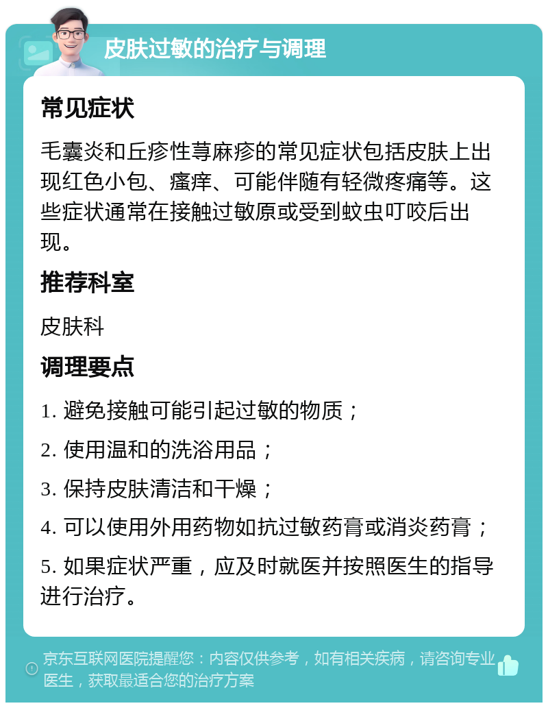 皮肤过敏的治疗与调理 常见症状 毛囊炎和丘疹性荨麻疹的常见症状包括皮肤上出现红色小包、瘙痒、可能伴随有轻微疼痛等。这些症状通常在接触过敏原或受到蚊虫叮咬后出现。 推荐科室 皮肤科 调理要点 1. 避免接触可能引起过敏的物质； 2. 使用温和的洗浴用品； 3. 保持皮肤清洁和干燥； 4. 可以使用外用药物如抗过敏药膏或消炎药膏； 5. 如果症状严重，应及时就医并按照医生的指导进行治疗。