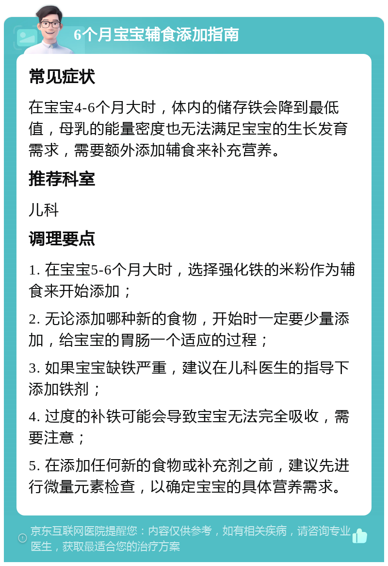 6个月宝宝辅食添加指南 常见症状 在宝宝4-6个月大时，体内的储存铁会降到最低值，母乳的能量密度也无法满足宝宝的生长发育需求，需要额外添加辅食来补充营养。 推荐科室 儿科 调理要点 1. 在宝宝5-6个月大时，选择强化铁的米粉作为辅食来开始添加； 2. 无论添加哪种新的食物，开始时一定要少量添加，给宝宝的胃肠一个适应的过程； 3. 如果宝宝缺铁严重，建议在儿科医生的指导下添加铁剂； 4. 过度的补铁可能会导致宝宝无法完全吸收，需要注意； 5. 在添加任何新的食物或补充剂之前，建议先进行微量元素检查，以确定宝宝的具体营养需求。