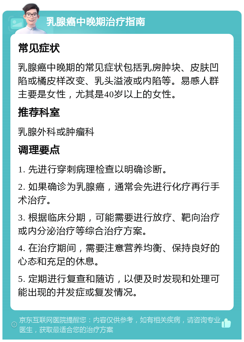 乳腺癌中晚期治疗指南 常见症状 乳腺癌中晚期的常见症状包括乳房肿块、皮肤凹陷或橘皮样改变、乳头溢液或内陷等。易感人群主要是女性，尤其是40岁以上的女性。 推荐科室 乳腺外科或肿瘤科 调理要点 1. 先进行穿刺病理检查以明确诊断。 2. 如果确诊为乳腺癌，通常会先进行化疗再行手术治疗。 3. 根据临床分期，可能需要进行放疗、靶向治疗或内分泌治疗等综合治疗方案。 4. 在治疗期间，需要注意营养均衡、保持良好的心态和充足的休息。 5. 定期进行复查和随访，以便及时发现和处理可能出现的并发症或复发情况。