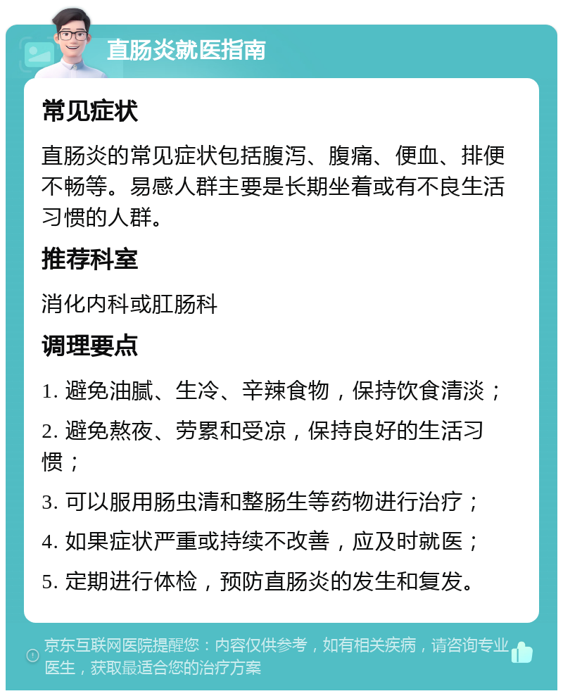 直肠炎就医指南 常见症状 直肠炎的常见症状包括腹泻、腹痛、便血、排便不畅等。易感人群主要是长期坐着或有不良生活习惯的人群。 推荐科室 消化内科或肛肠科 调理要点 1. 避免油腻、生冷、辛辣食物，保持饮食清淡； 2. 避免熬夜、劳累和受凉，保持良好的生活习惯； 3. 可以服用肠虫清和整肠生等药物进行治疗； 4. 如果症状严重或持续不改善，应及时就医； 5. 定期进行体检，预防直肠炎的发生和复发。