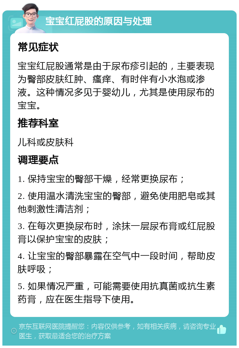 宝宝红屁股的原因与处理 常见症状 宝宝红屁股通常是由于尿布疹引起的，主要表现为臀部皮肤红肿、瘙痒、有时伴有小水泡或渗液。这种情况多见于婴幼儿，尤其是使用尿布的宝宝。 推荐科室 儿科或皮肤科 调理要点 1. 保持宝宝的臀部干燥，经常更换尿布； 2. 使用温水清洗宝宝的臀部，避免使用肥皂或其他刺激性清洁剂； 3. 在每次更换尿布时，涂抹一层尿布膏或红屁股膏以保护宝宝的皮肤； 4. 让宝宝的臀部暴露在空气中一段时间，帮助皮肤呼吸； 5. 如果情况严重，可能需要使用抗真菌或抗生素药膏，应在医生指导下使用。