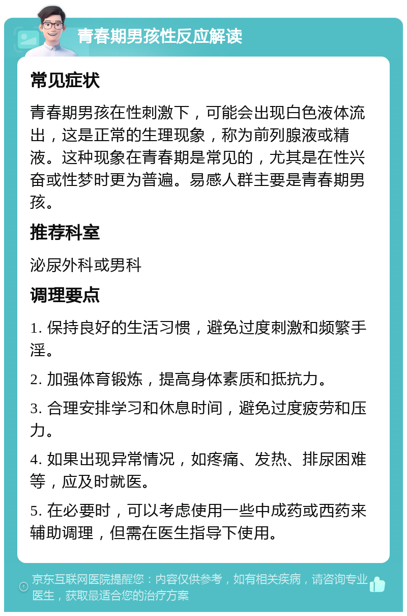 青春期男孩性反应解读 常见症状 青春期男孩在性刺激下，可能会出现白色液体流出，这是正常的生理现象，称为前列腺液或精液。这种现象在青春期是常见的，尤其是在性兴奋或性梦时更为普遍。易感人群主要是青春期男孩。 推荐科室 泌尿外科或男科 调理要点 1. 保持良好的生活习惯，避免过度刺激和频繁手淫。 2. 加强体育锻炼，提高身体素质和抵抗力。 3. 合理安排学习和休息时间，避免过度疲劳和压力。 4. 如果出现异常情况，如疼痛、发热、排尿困难等，应及时就医。 5. 在必要时，可以考虑使用一些中成药或西药来辅助调理，但需在医生指导下使用。