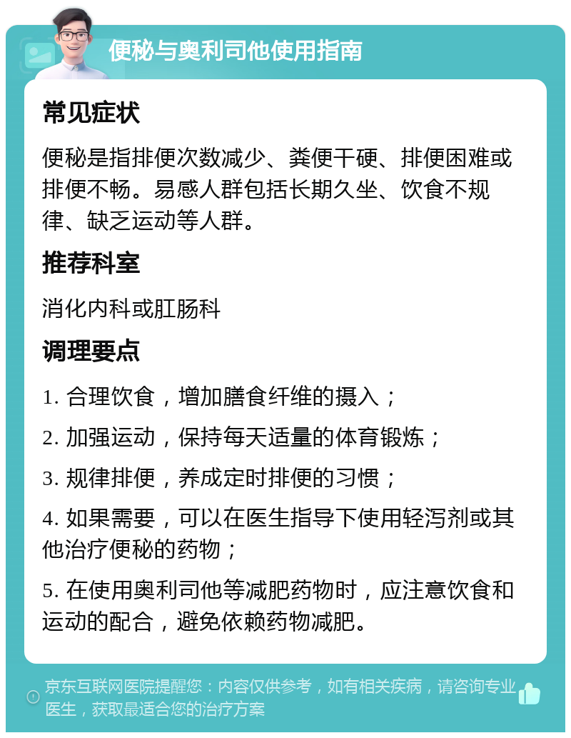 便秘与奥利司他使用指南 常见症状 便秘是指排便次数减少、粪便干硬、排便困难或排便不畅。易感人群包括长期久坐、饮食不规律、缺乏运动等人群。 推荐科室 消化内科或肛肠科 调理要点 1. 合理饮食，增加膳食纤维的摄入； 2. 加强运动，保持每天适量的体育锻炼； 3. 规律排便，养成定时排便的习惯； 4. 如果需要，可以在医生指导下使用轻泻剂或其他治疗便秘的药物； 5. 在使用奥利司他等减肥药物时，应注意饮食和运动的配合，避免依赖药物减肥。