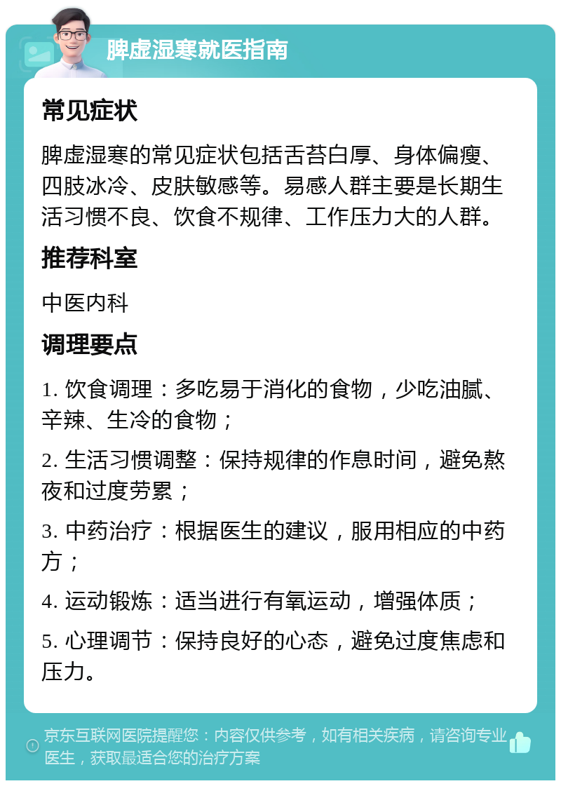 脾虚湿寒就医指南 常见症状 脾虚湿寒的常见症状包括舌苔白厚、身体偏瘦、四肢冰冷、皮肤敏感等。易感人群主要是长期生活习惯不良、饮食不规律、工作压力大的人群。 推荐科室 中医内科 调理要点 1. 饮食调理：多吃易于消化的食物，少吃油腻、辛辣、生冷的食物； 2. 生活习惯调整：保持规律的作息时间，避免熬夜和过度劳累； 3. 中药治疗：根据医生的建议，服用相应的中药方； 4. 运动锻炼：适当进行有氧运动，增强体质； 5. 心理调节：保持良好的心态，避免过度焦虑和压力。