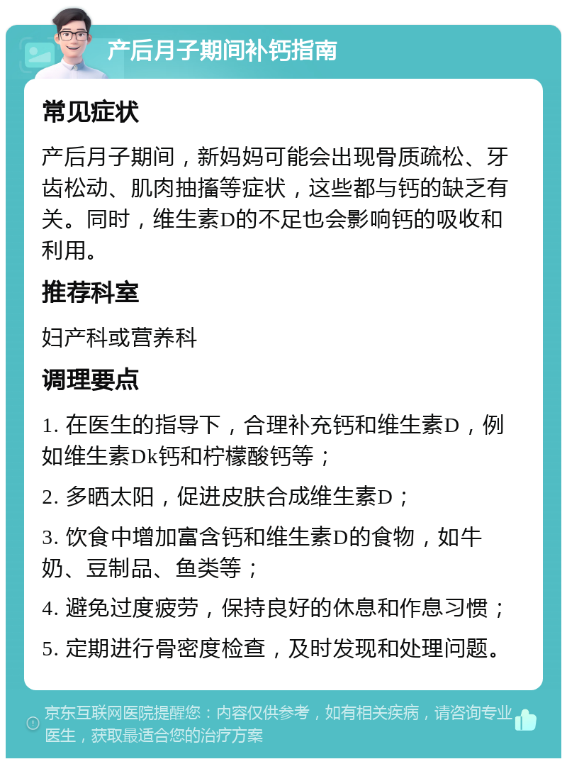 产后月子期间补钙指南 常见症状 产后月子期间，新妈妈可能会出现骨质疏松、牙齿松动、肌肉抽搐等症状，这些都与钙的缺乏有关。同时，维生素D的不足也会影响钙的吸收和利用。 推荐科室 妇产科或营养科 调理要点 1. 在医生的指导下，合理补充钙和维生素D，例如维生素Dk钙和柠檬酸钙等； 2. 多晒太阳，促进皮肤合成维生素D； 3. 饮食中增加富含钙和维生素D的食物，如牛奶、豆制品、鱼类等； 4. 避免过度疲劳，保持良好的休息和作息习惯； 5. 定期进行骨密度检查，及时发现和处理问题。