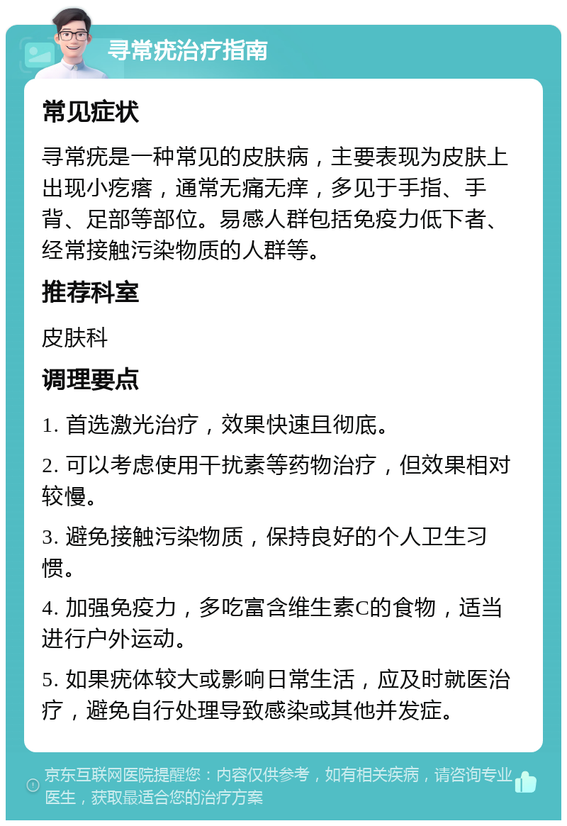 寻常疣治疗指南 常见症状 寻常疣是一种常见的皮肤病，主要表现为皮肤上出现小疙瘩，通常无痛无痒，多见于手指、手背、足部等部位。易感人群包括免疫力低下者、经常接触污染物质的人群等。 推荐科室 皮肤科 调理要点 1. 首选激光治疗，效果快速且彻底。 2. 可以考虑使用干扰素等药物治疗，但效果相对较慢。 3. 避免接触污染物质，保持良好的个人卫生习惯。 4. 加强免疫力，多吃富含维生素C的食物，适当进行户外运动。 5. 如果疣体较大或影响日常生活，应及时就医治疗，避免自行处理导致感染或其他并发症。