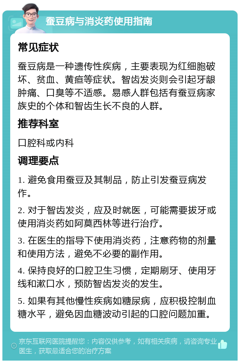 蚕豆病与消炎药使用指南 常见症状 蚕豆病是一种遗传性疾病，主要表现为红细胞破坏、贫血、黄疸等症状。智齿发炎则会引起牙龈肿痛、口臭等不适感。易感人群包括有蚕豆病家族史的个体和智齿生长不良的人群。 推荐科室 口腔科或内科 调理要点 1. 避免食用蚕豆及其制品，防止引发蚕豆病发作。 2. 对于智齿发炎，应及时就医，可能需要拔牙或使用消炎药如阿莫西林等进行治疗。 3. 在医生的指导下使用消炎药，注意药物的剂量和使用方法，避免不必要的副作用。 4. 保持良好的口腔卫生习惯，定期刷牙、使用牙线和漱口水，预防智齿发炎的发生。 5. 如果有其他慢性疾病如糖尿病，应积极控制血糖水平，避免因血糖波动引起的口腔问题加重。