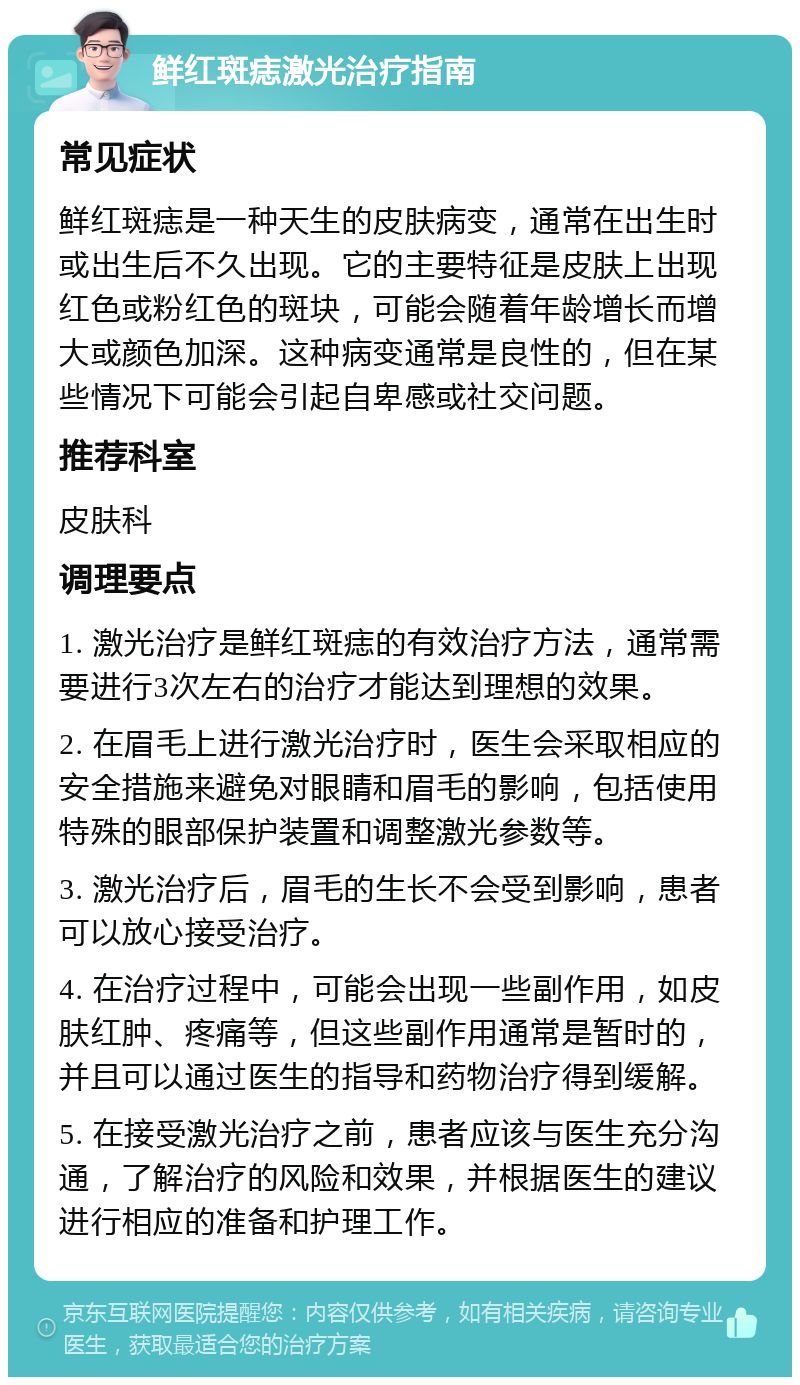 鲜红斑痣激光治疗指南 常见症状 鲜红斑痣是一种天生的皮肤病变，通常在出生时或出生后不久出现。它的主要特征是皮肤上出现红色或粉红色的斑块，可能会随着年龄增长而增大或颜色加深。这种病变通常是良性的，但在某些情况下可能会引起自卑感或社交问题。 推荐科室 皮肤科 调理要点 1. 激光治疗是鲜红斑痣的有效治疗方法，通常需要进行3次左右的治疗才能达到理想的效果。 2. 在眉毛上进行激光治疗时，医生会采取相应的安全措施来避免对眼睛和眉毛的影响，包括使用特殊的眼部保护装置和调整激光参数等。 3. 激光治疗后，眉毛的生长不会受到影响，患者可以放心接受治疗。 4. 在治疗过程中，可能会出现一些副作用，如皮肤红肿、疼痛等，但这些副作用通常是暂时的，并且可以通过医生的指导和药物治疗得到缓解。 5. 在接受激光治疗之前，患者应该与医生充分沟通，了解治疗的风险和效果，并根据医生的建议进行相应的准备和护理工作。