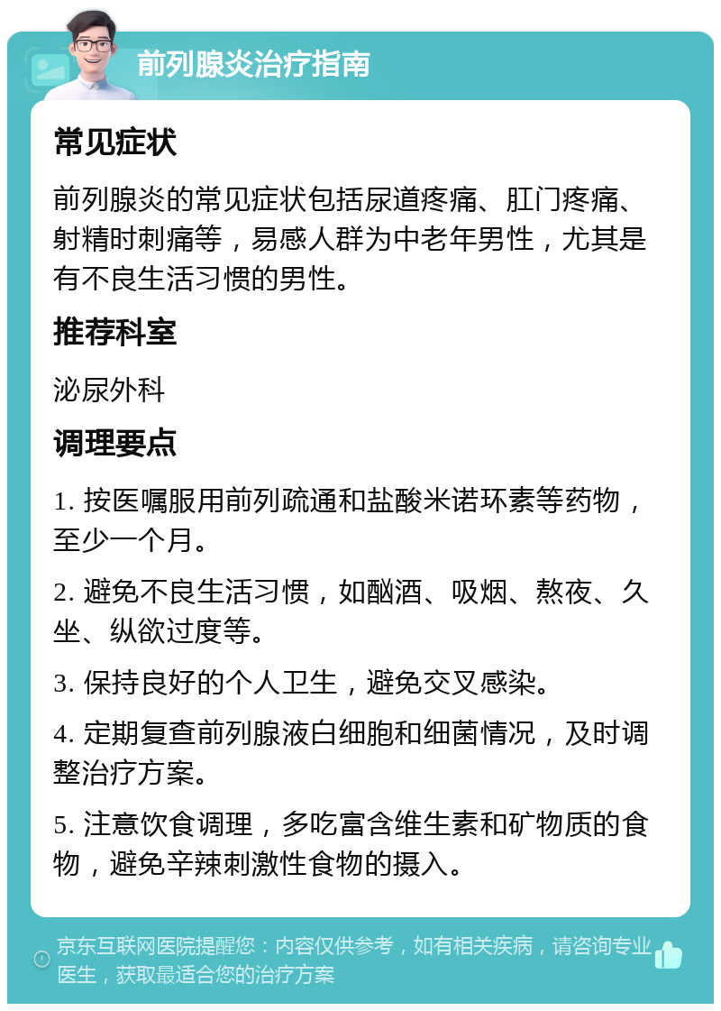 前列腺炎治疗指南 常见症状 前列腺炎的常见症状包括尿道疼痛、肛门疼痛、射精时刺痛等，易感人群为中老年男性，尤其是有不良生活习惯的男性。 推荐科室 泌尿外科 调理要点 1. 按医嘱服用前列疏通和盐酸米诺环素等药物，至少一个月。 2. 避免不良生活习惯，如酗酒、吸烟、熬夜、久坐、纵欲过度等。 3. 保持良好的个人卫生，避免交叉感染。 4. 定期复查前列腺液白细胞和细菌情况，及时调整治疗方案。 5. 注意饮食调理，多吃富含维生素和矿物质的食物，避免辛辣刺激性食物的摄入。