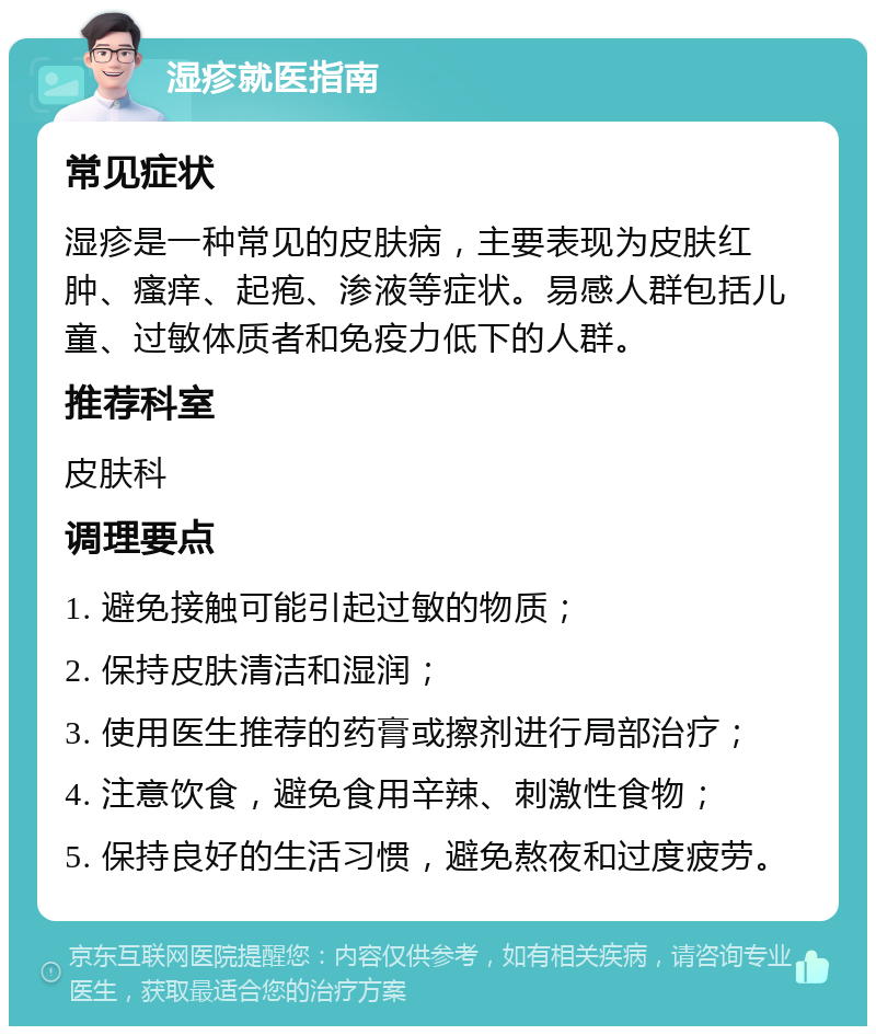 湿疹就医指南 常见症状 湿疹是一种常见的皮肤病，主要表现为皮肤红肿、瘙痒、起疱、渗液等症状。易感人群包括儿童、过敏体质者和免疫力低下的人群。 推荐科室 皮肤科 调理要点 1. 避免接触可能引起过敏的物质； 2. 保持皮肤清洁和湿润； 3. 使用医生推荐的药膏或擦剂进行局部治疗； 4. 注意饮食，避免食用辛辣、刺激性食物； 5. 保持良好的生活习惯，避免熬夜和过度疲劳。