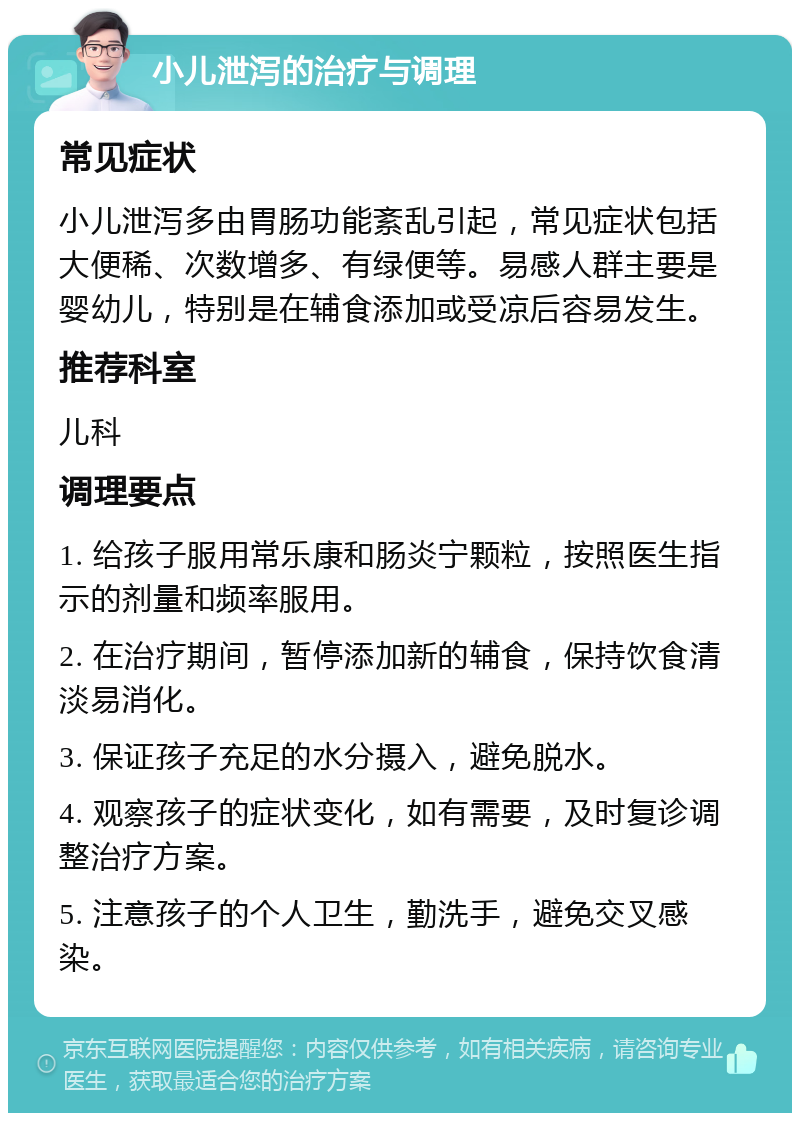 小儿泄泻的治疗与调理 常见症状 小儿泄泻多由胃肠功能紊乱引起，常见症状包括大便稀、次数增多、有绿便等。易感人群主要是婴幼儿，特别是在辅食添加或受凉后容易发生。 推荐科室 儿科 调理要点 1. 给孩子服用常乐康和肠炎宁颗粒，按照医生指示的剂量和频率服用。 2. 在治疗期间，暂停添加新的辅食，保持饮食清淡易消化。 3. 保证孩子充足的水分摄入，避免脱水。 4. 观察孩子的症状变化，如有需要，及时复诊调整治疗方案。 5. 注意孩子的个人卫生，勤洗手，避免交叉感染。