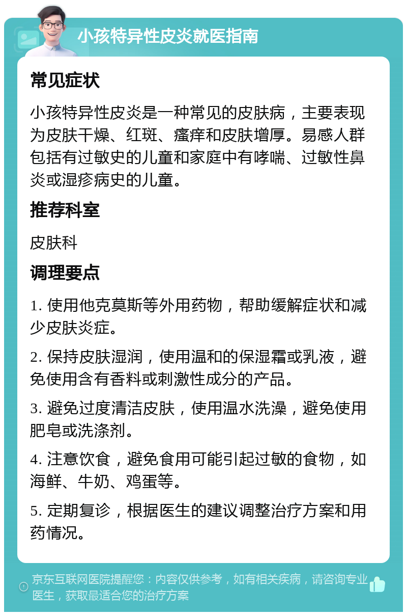 小孩特异性皮炎就医指南 常见症状 小孩特异性皮炎是一种常见的皮肤病，主要表现为皮肤干燥、红斑、瘙痒和皮肤增厚。易感人群包括有过敏史的儿童和家庭中有哮喘、过敏性鼻炎或湿疹病史的儿童。 推荐科室 皮肤科 调理要点 1. 使用他克莫斯等外用药物，帮助缓解症状和减少皮肤炎症。 2. 保持皮肤湿润，使用温和的保湿霜或乳液，避免使用含有香料或刺激性成分的产品。 3. 避免过度清洁皮肤，使用温水洗澡，避免使用肥皂或洗涤剂。 4. 注意饮食，避免食用可能引起过敏的食物，如海鲜、牛奶、鸡蛋等。 5. 定期复诊，根据医生的建议调整治疗方案和用药情况。