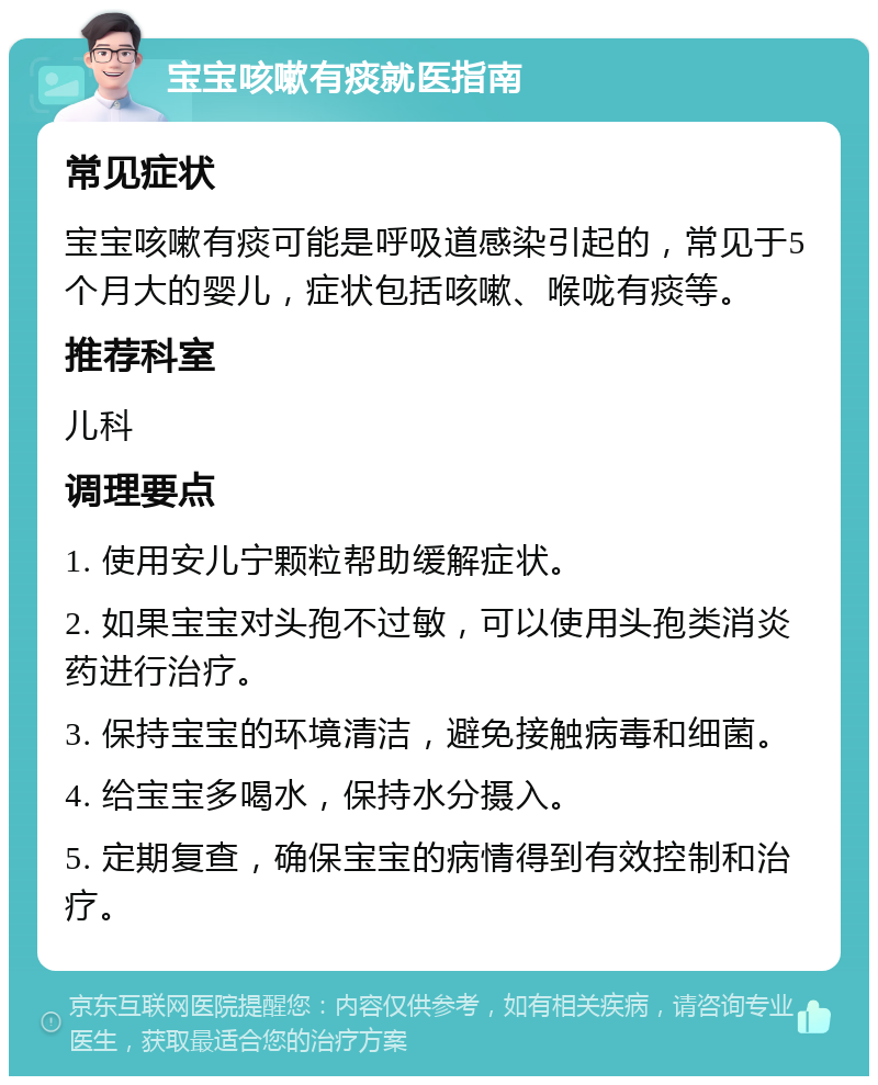 宝宝咳嗽有痰就医指南 常见症状 宝宝咳嗽有痰可能是呼吸道感染引起的，常见于5个月大的婴儿，症状包括咳嗽、喉咙有痰等。 推荐科室 儿科 调理要点 1. 使用安儿宁颗粒帮助缓解症状。 2. 如果宝宝对头孢不过敏，可以使用头孢类消炎药进行治疗。 3. 保持宝宝的环境清洁，避免接触病毒和细菌。 4. 给宝宝多喝水，保持水分摄入。 5. 定期复查，确保宝宝的病情得到有效控制和治疗。