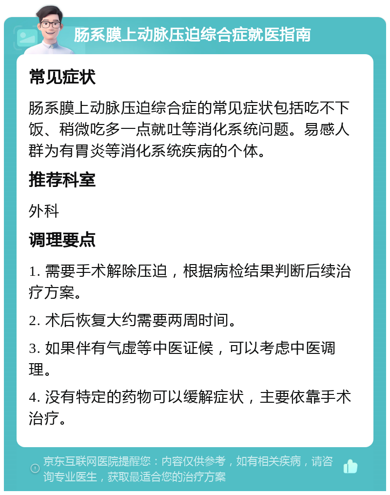 肠系膜上动脉压迫综合症就医指南 常见症状 肠系膜上动脉压迫综合症的常见症状包括吃不下饭、稍微吃多一点就吐等消化系统问题。易感人群为有胃炎等消化系统疾病的个体。 推荐科室 外科 调理要点 1. 需要手术解除压迫，根据病检结果判断后续治疗方案。 2. 术后恢复大约需要两周时间。 3. 如果伴有气虚等中医证候，可以考虑中医调理。 4. 没有特定的药物可以缓解症状，主要依靠手术治疗。