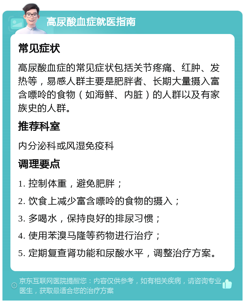 高尿酸血症就医指南 常见症状 高尿酸血症的常见症状包括关节疼痛、红肿、发热等，易感人群主要是肥胖者、长期大量摄入富含嘌呤的食物（如海鲜、内脏）的人群以及有家族史的人群。 推荐科室 内分泌科或风湿免疫科 调理要点 1. 控制体重，避免肥胖； 2. 饮食上减少富含嘌呤的食物的摄入； 3. 多喝水，保持良好的排尿习惯； 4. 使用苯溴马隆等药物进行治疗； 5. 定期复查肾功能和尿酸水平，调整治疗方案。