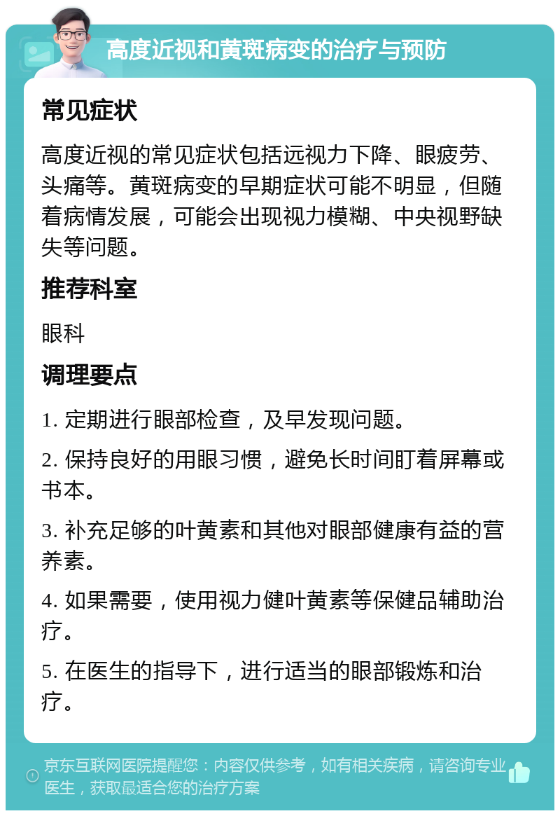 高度近视和黄斑病变的治疗与预防 常见症状 高度近视的常见症状包括远视力下降、眼疲劳、头痛等。黄斑病变的早期症状可能不明显，但随着病情发展，可能会出现视力模糊、中央视野缺失等问题。 推荐科室 眼科 调理要点 1. 定期进行眼部检查，及早发现问题。 2. 保持良好的用眼习惯，避免长时间盯着屏幕或书本。 3. 补充足够的叶黄素和其他对眼部健康有益的营养素。 4. 如果需要，使用视力健叶黄素等保健品辅助治疗。 5. 在医生的指导下，进行适当的眼部锻炼和治疗。