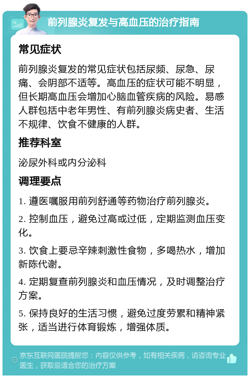 前列腺炎复发与高血压的治疗指南 常见症状 前列腺炎复发的常见症状包括尿频、尿急、尿痛、会阴部不适等。高血压的症状可能不明显，但长期高血压会增加心脑血管疾病的风险。易感人群包括中老年男性、有前列腺炎病史者、生活不规律、饮食不健康的人群。 推荐科室 泌尿外科或内分泌科 调理要点 1. 遵医嘱服用前列舒通等药物治疗前列腺炎。 2. 控制血压，避免过高或过低，定期监测血压变化。 3. 饮食上要忌辛辣刺激性食物，多喝热水，增加新陈代谢。 4. 定期复查前列腺炎和血压情况，及时调整治疗方案。 5. 保持良好的生活习惯，避免过度劳累和精神紧张，适当进行体育锻炼，增强体质。