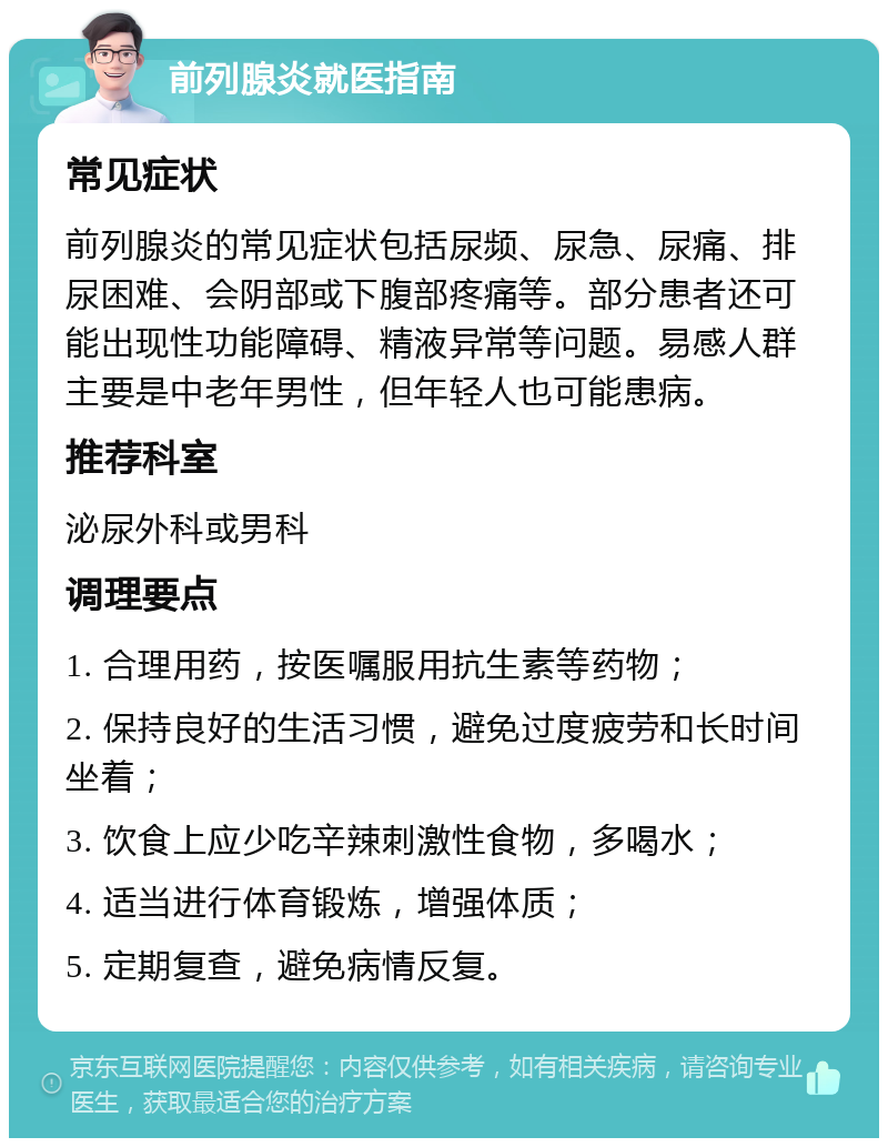 前列腺炎就医指南 常见症状 前列腺炎的常见症状包括尿频、尿急、尿痛、排尿困难、会阴部或下腹部疼痛等。部分患者还可能出现性功能障碍、精液异常等问题。易感人群主要是中老年男性，但年轻人也可能患病。 推荐科室 泌尿外科或男科 调理要点 1. 合理用药，按医嘱服用抗生素等药物； 2. 保持良好的生活习惯，避免过度疲劳和长时间坐着； 3. 饮食上应少吃辛辣刺激性食物，多喝水； 4. 适当进行体育锻炼，增强体质； 5. 定期复查，避免病情反复。